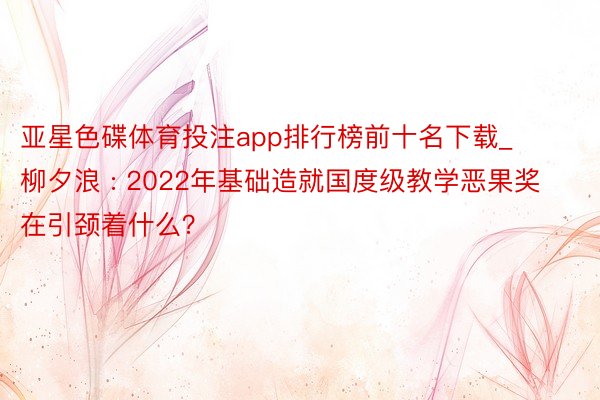 亚星色碟体育投注app排行榜前十名下载_柳夕浪 : 2022年基础造就国度级教学恶果奖在引颈着什么？