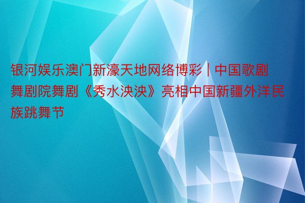 银河娱乐澳门新濠天地网络博彩 | 中国歌剧舞剧院舞剧《秀水泱泱》亮相中国新疆外洋民族跳舞节