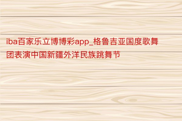 iba百家乐立博博彩app_格鲁吉亚国度歌舞团表演中国新疆外洋民族跳舞节