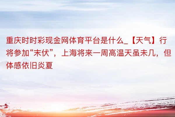 重庆时时彩现金网体育平台是什么_【天气】行将参加“末伏”，上海将来一周高温天虽未几，但体感依旧炎夏