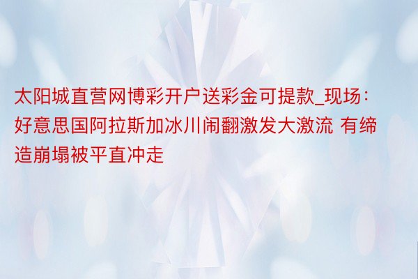 太阳城直营网博彩开户送彩金可提款_现场：好意思国阿拉斯加冰川闹翻激发大激流 有缔造崩塌被平直冲走