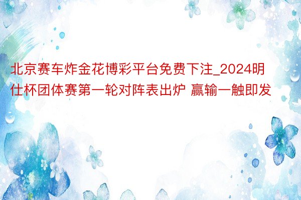 北京赛车炸金花博彩平台免费下注_2024明仕杯团体赛第一轮对阵表出炉 赢输一触即发