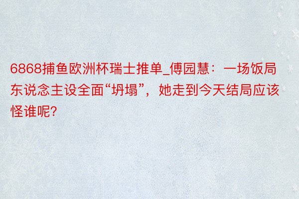 6868捕鱼欧洲杯瑞士推单_傅园慧：一场饭局东说念主设全面“坍塌”，她走到今天结局应该怪谁呢？