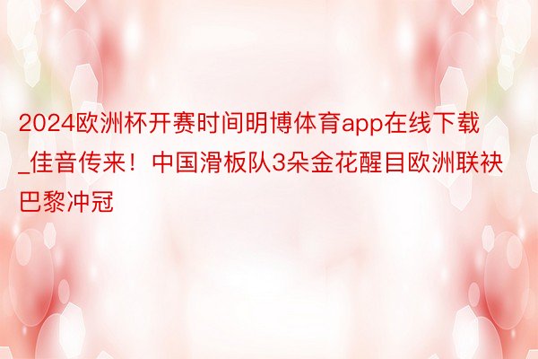 2024欧洲杯开赛时间明博体育app在线下载_佳音传来！中国滑板队3朵金花醒目欧洲联袂巴黎冲冠