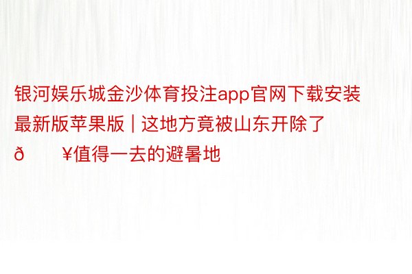 银河娱乐城金沙体育投注app官网下载安装最新版苹果版 | 这地方竟被山东开除了💥值得一去的避暑地