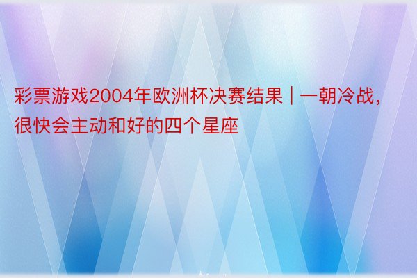 彩票游戏2004年欧洲杯决赛结果 | 一朝冷战，很快会主动和好的四个星座