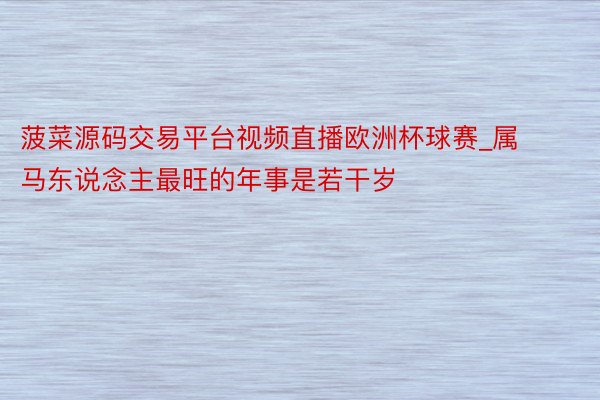 菠菜源码交易平台视频直播欧洲杯球赛_属马东说念主最旺的年事是若干岁