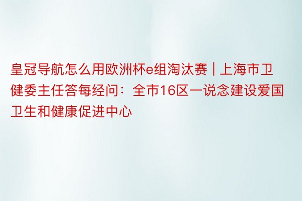 皇冠导航怎么用欧洲杯e组淘汰赛 | 上海市卫健委主任答每经问：全市16区一说念建设爱国卫生和健康促进中心